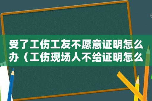 受了工傷工友不愿意證明怎么辦（工傷現場人不給證明怎么辦）