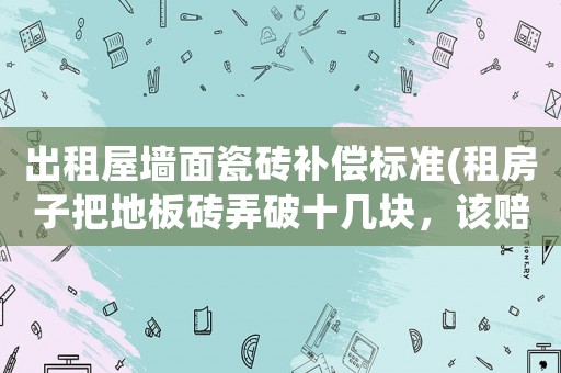 出租屋墻面瓷磚補償標準(租房子把地板磚弄破十幾塊，該賠償嗎？為什么？)