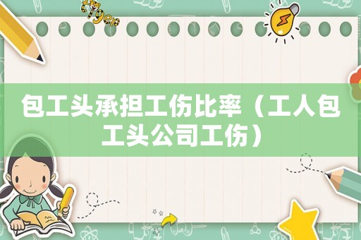 包工頭承擔工傷比率（工人包工頭公司工傷）