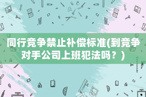 同行競爭禁止補償標準(到競爭對手公司上班犯法嗎？)