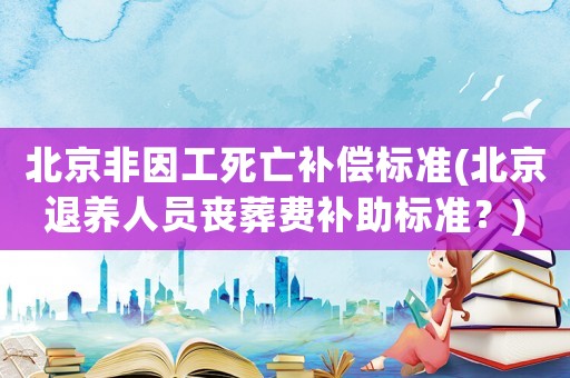 北京非因工死亡補償標準(北京退養人員喪葬費補助標準？)