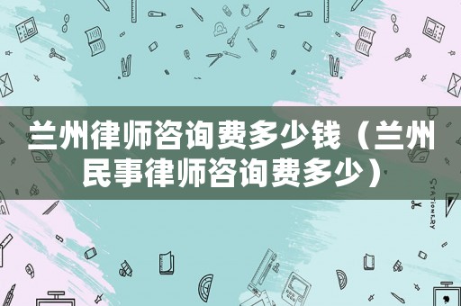 蘭州律師咨詢費多少錢（蘭州民事律師咨詢費多少）