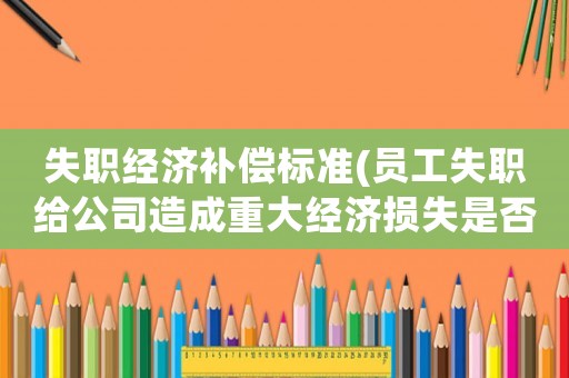 失職經濟補償標準(員工失職給公司造成重大經濟損失是否可直接解除勞動合同并要求其賠償？)