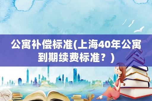 公寓補償標準(上海40年公寓到期續費標準？)