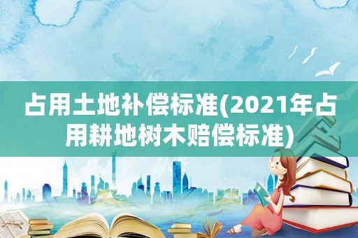 占用土地補償標準(2021年占用耕地樹木賠償標準)
