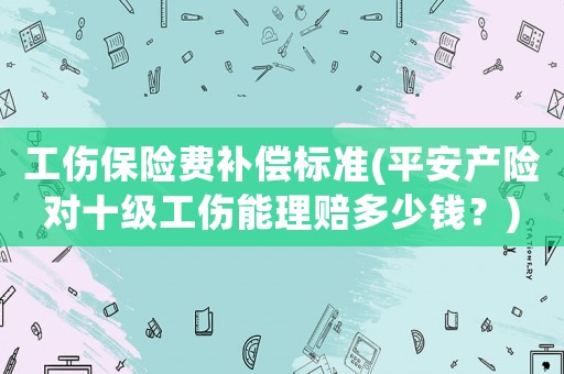 工傷保險費補償標準(平安產(chǎn)險對十級工傷能理賠多少錢？)