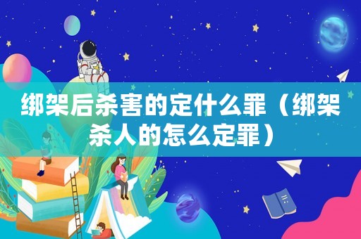 綁架后殺害的定什么罪（綁架殺人的怎么定罪）
