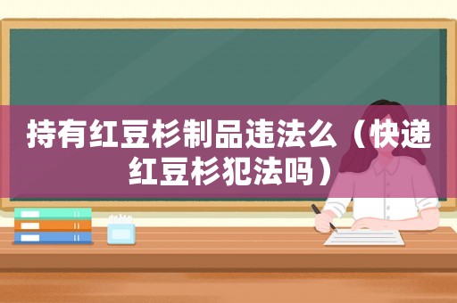 持有紅豆杉制品違法么（快遞紅豆杉犯法嗎）