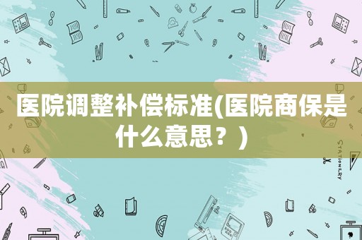 醫院調整補償標準(醫院商保是什么意思？)