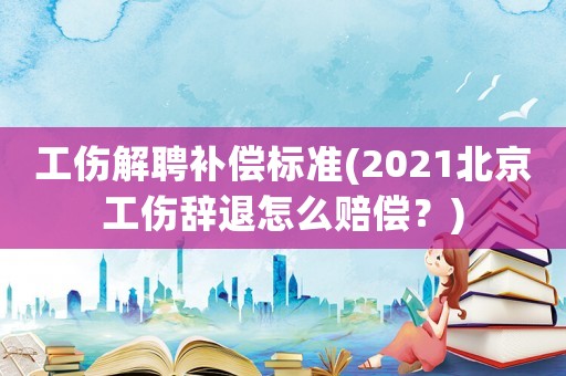 工傷解聘補償標準(2021北京工傷辭退怎么賠償？)