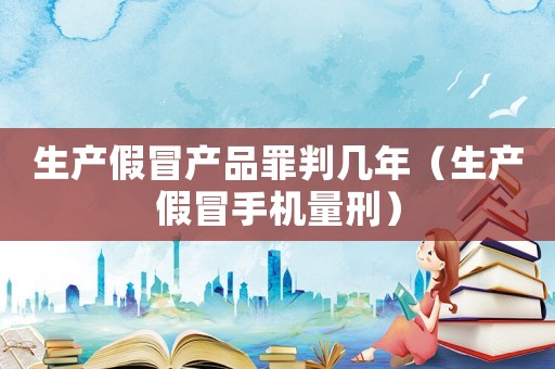 生產假冒產品罪判幾年（生產假冒手機量刑）