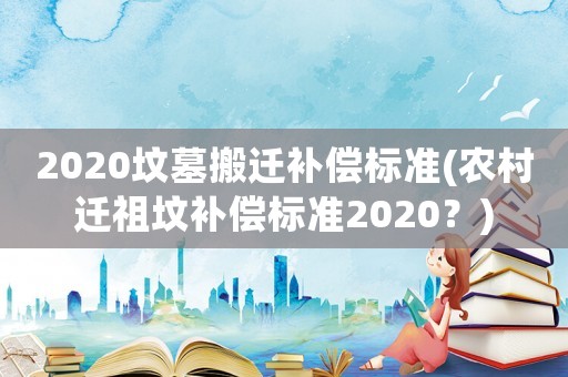 2020墳墓搬遷補償標準(農村遷祖墳補償標準2020？)