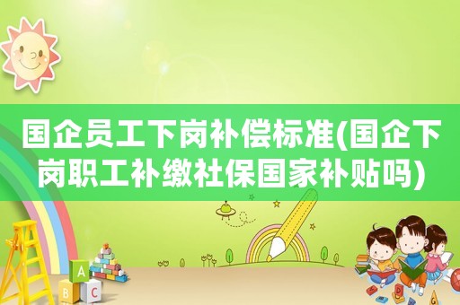 國企員工下崗補償標準(國企下崗職工補繳社保國家補貼嗎)