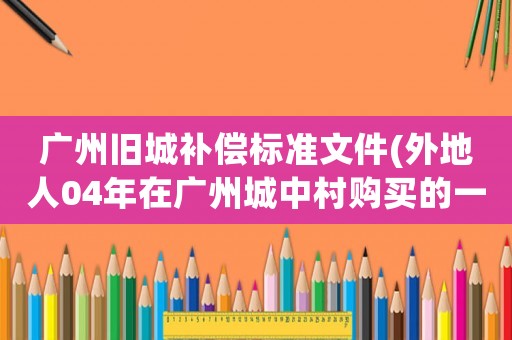 廣州舊城補(bǔ)償標(biāo)準(zhǔn)文件(外地人04年在廣州城中村購買的一棟房子，有集體房產(chǎn)證，拆遷能補(bǔ)償嗎)