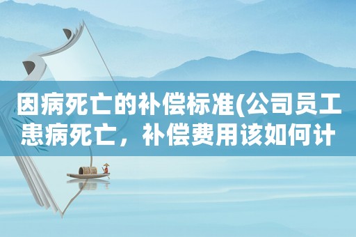 因病死亡的補償標準(公司員工患病死亡，補償費用該如何計算)