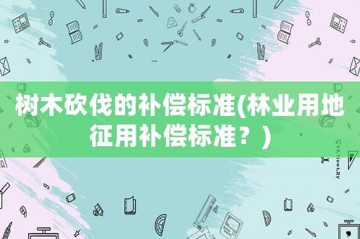 樹木砍伐的補償標準(林業(yè)用地征用補償標準？)