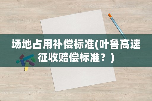 場地占用補償標準(葉魯高速征收賠償標準？)