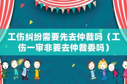 工傷糾紛需要先去仲裁嗎（工傷一審非要去仲裁委嗎）