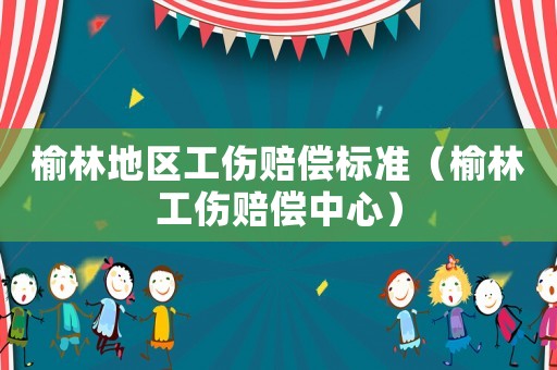 榆林地區工傷賠償標準（榆林工傷賠償中心）