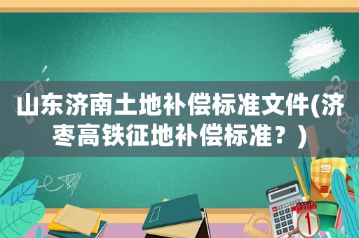 山東濟(jì)南土地補(bǔ)償標(biāo)準(zhǔn)文件(濟(jì)棗高鐵征地補(bǔ)償標(biāo)準(zhǔn)？)