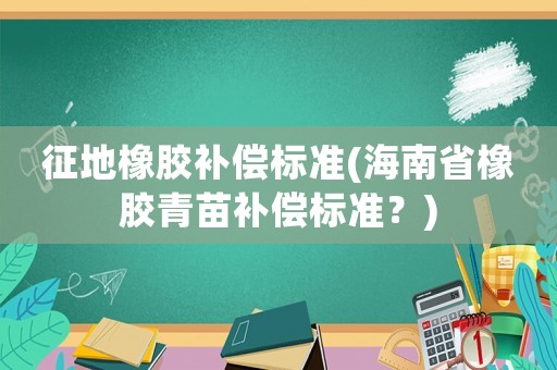 征地橡膠補償標準(海南省橡膠青苗補償標準？)