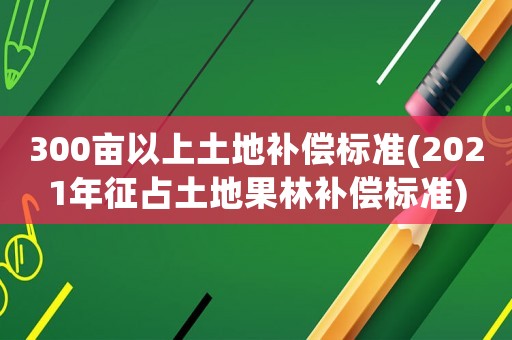 300畝以上土地補償標準(2021年征占土地果林補償標準)