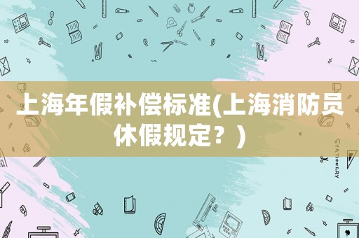 上海年假補(bǔ)償標(biāo)準(zhǔn)(上海消防員休假規(guī)定？)