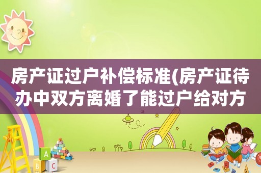 房產證過戶補償標準(房產證待辦中雙方離婚了能過戶給對方嗎要注意什么)