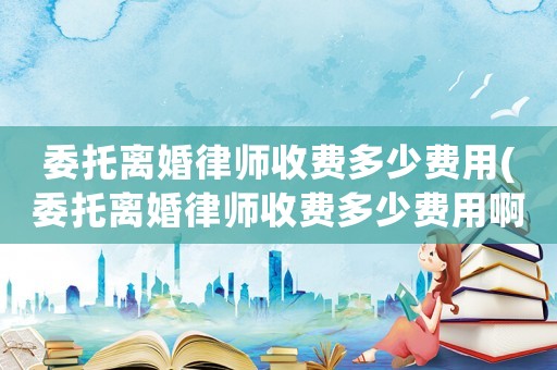 委托離婚律師收費多少費用(委托離婚律師收費多少費用啊)