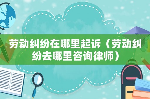 勞動(dòng)糾紛在哪里起訴（勞動(dòng)糾紛去哪里咨詢律師）