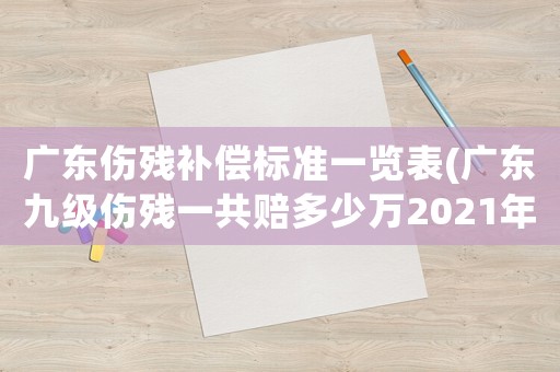 廣東傷殘補償標準一覽表(廣東九級傷殘一共賠多少萬2021年？)