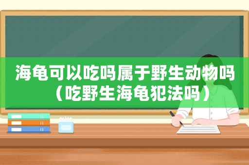 海龜可以吃嗎屬于野生動物嗎（吃野生海龜犯法嗎）