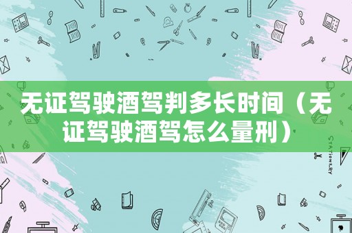 無證駕駛酒駕判多長時間（無證駕駛酒駕怎么量刑）