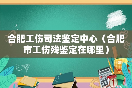 合肥工傷司法鑒定中心（合肥市工傷殘鑒定在哪里）