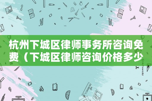杭州下城區律師事務所咨詢免費（下城區律師咨詢價格多少）