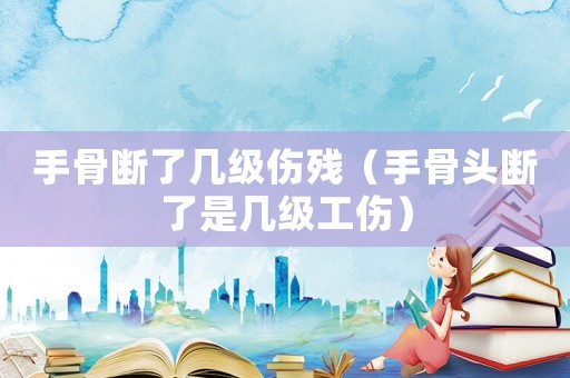 手骨斷了幾級傷殘（手骨頭斷了是幾級工傷）
