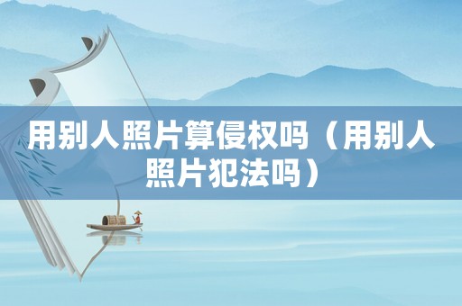 用別人照片算侵權嗎（用別人照片犯法嗎）