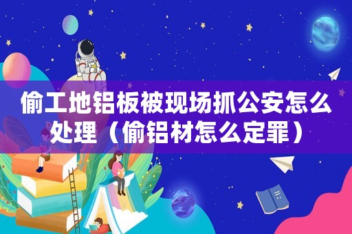 偷工地鋁板被現(xiàn)場抓公安怎么處理（偷鋁材怎么定罪）
