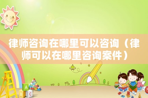 律師咨詢在哪里可以咨詢（律師可以在哪里咨詢案件）