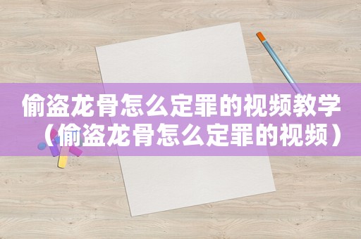 偷盜龍骨怎么定罪的視頻教學(xué)（偷盜龍骨怎么定罪的視頻）