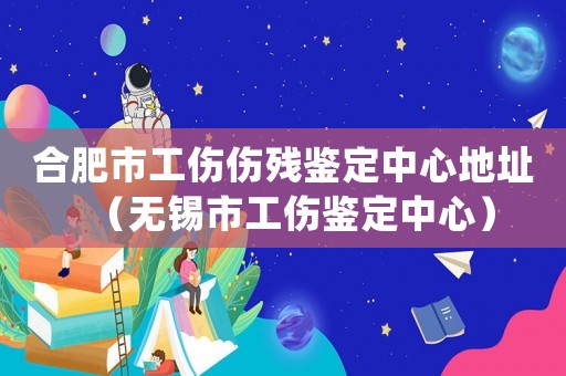 合肥市工傷傷殘鑒定中心地址（無錫市工傷鑒定中心）