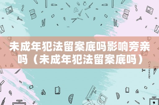 未成年犯法留案底嗎影響旁親嗎（未成年犯法留案底嗎）
