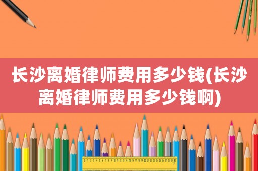 長沙離婚律師費用多少錢(長沙離婚律師費用多少錢啊)