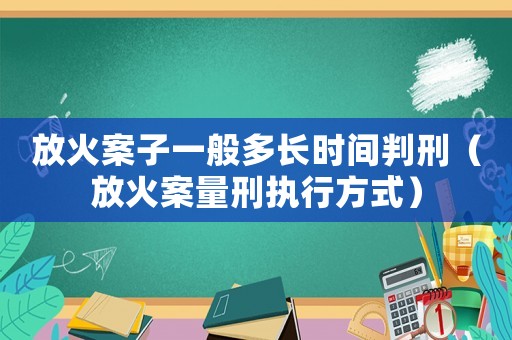 放火案子一般多長時間判刑（放火案量刑執行方式）