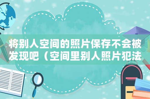 將別人空間的照片保存不會被發現吧（空間里別人照片犯法嗎）