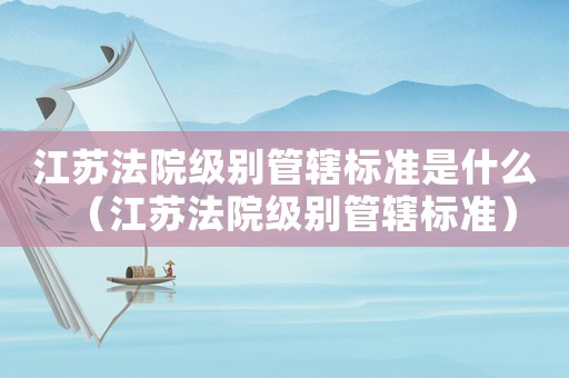 江蘇法院級別管轄標準是什么（江蘇法院級別管轄標準）