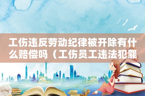 工傷違反勞動紀律被開除有什么賠償嗎（工傷員工違法犯罪被公司開除）