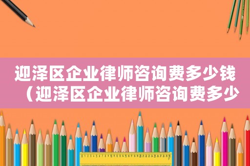 迎澤區企業律師咨詢費多少錢（迎澤區企業律師咨詢費多少）