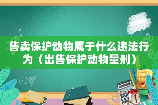 售賣保護動物屬于什么違法行為（出售保護動物量刑）
