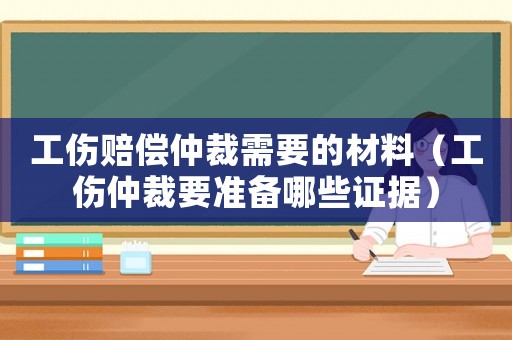 工傷賠償仲裁需要的材料（工傷仲裁要準備哪些證據）